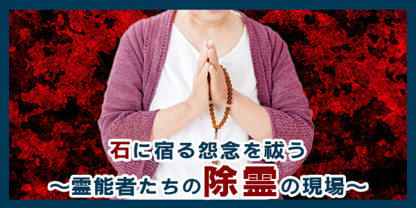 石に宿る怨念を祓う～霊能者たちの除霊の現場～