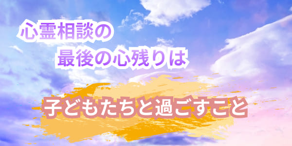 心霊相談の最後の心残りは子どもたちと過ごすこと