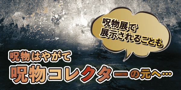 呪物はやがて呪物コレクターの元へ…呪物展で展示されることも