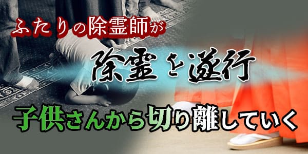 ふたりの除霊師が除霊を遂行　子供さんから切り離していく