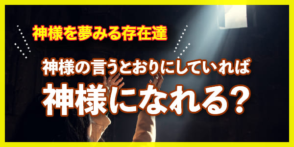 神様の言うとおりにしていれば神様になれる？神様を夢みる存在達