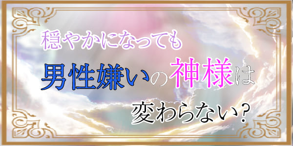 穏やかになっても、男性嫌いの神様は変わらない？