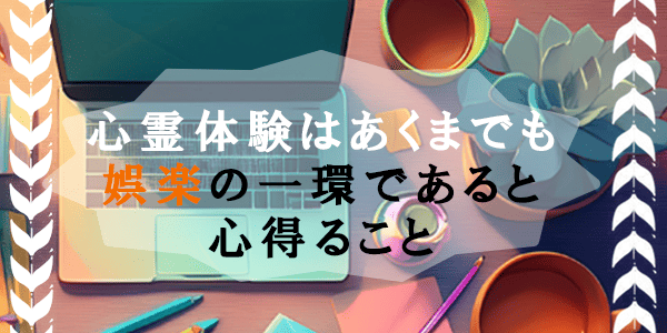 心霊体験はあくまで娯楽の一環であると心得ること