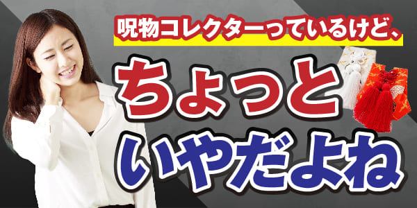 呪物コレクターっているけど、ちょっといやよね