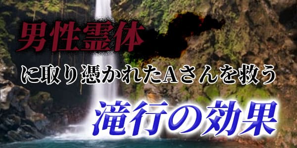 男性霊体に取り憑かれたAさんを救う滝行の効果