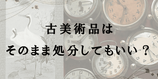 古美術品はそのまま処分してもいい？