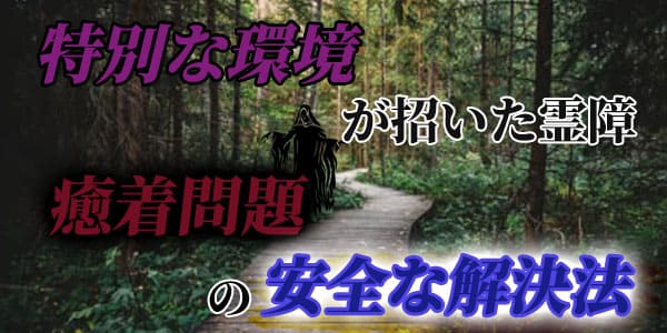特別な環境が招いた霊障、癒着問題の安全な解決法